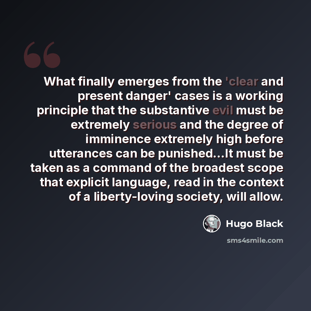 “What finally emerges from the 'clear and present danger' cases is a working principle that the substantive evil must be extremely serious and the degree of imminence extremely high before utterances can be punished...It must be taken as a command of the broadest scope that explicit language, read…” quote by Hugo Black