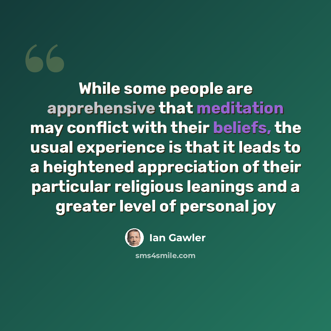 “While some people are apprehensive that meditation may conflict with their beliefs, the usual experience is that it leads to a heightened appreciation of their particular religious leanings and a greater level of personal joy” quote by Ian Gawler
