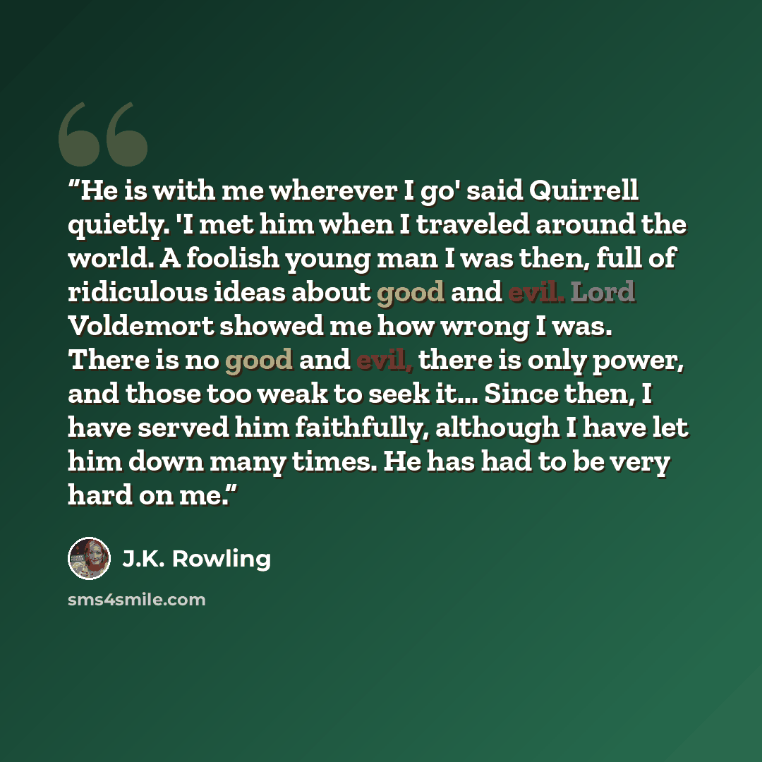 “He is with me wherever I go' said Quirrell quietly. 'I met him when I traveled around the world. A foolish young man I was then, full of ridiculous ideas about good and evil. Lord Voldemort showed me how wrong I was. There is no good and evil, there is only power, and those too weak to seek it…” quote by J.K. Rowling