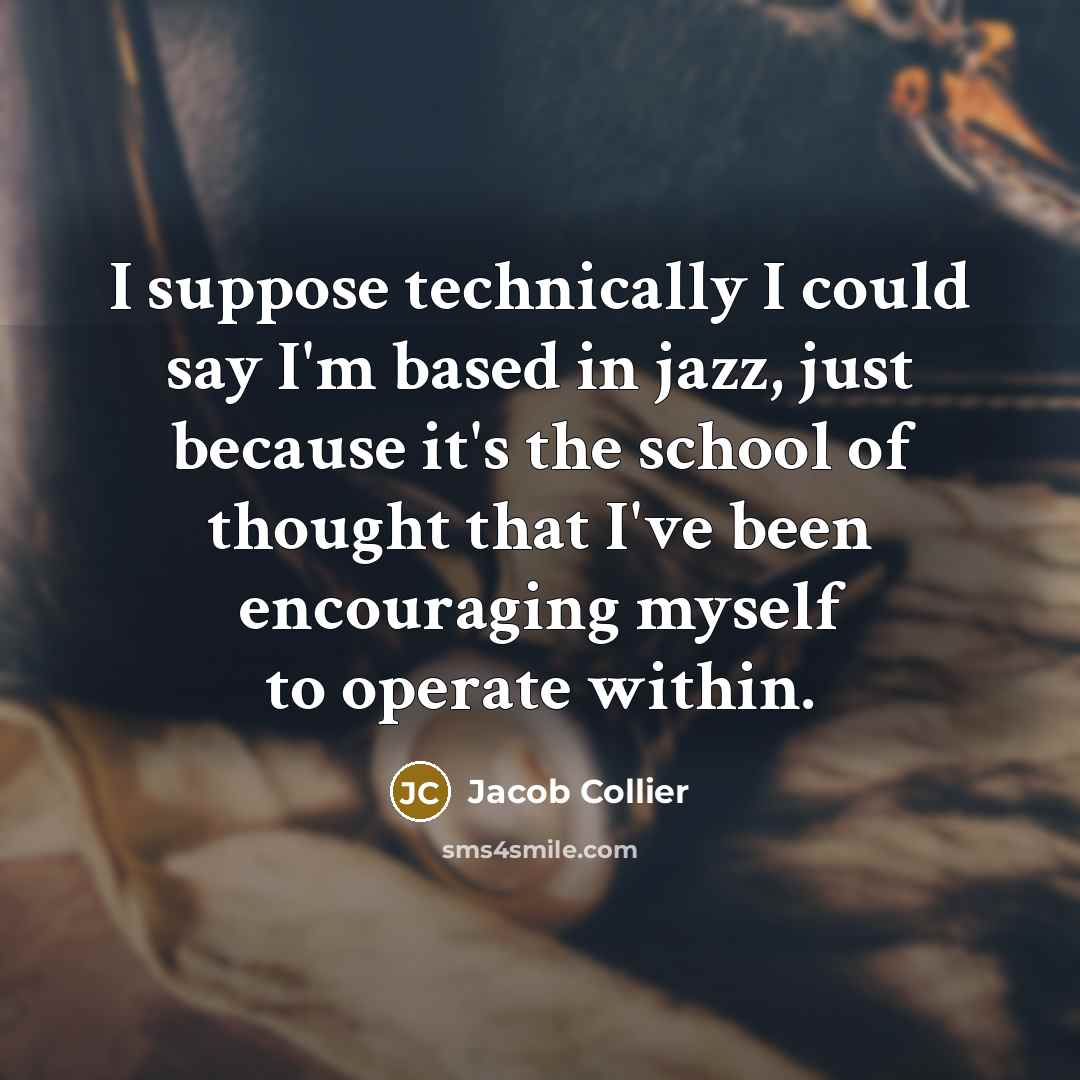 “I suppose technically I could say I'm based in jazz, just because it's the school of thought that I've been encouraging myself to operate within.” quote by Jacob Collier