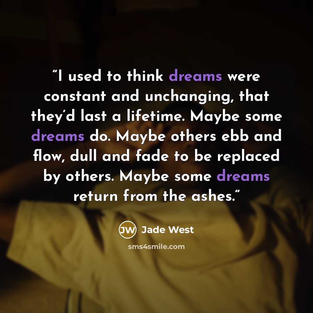 “I used to think dreams were constant and unchanging, that they’d last a lifetime. Maybe some dreams do. Maybe others ebb and flow, dull and fade to be replaced by others. Maybe some dreams return from the ashes.” quote by Jade West