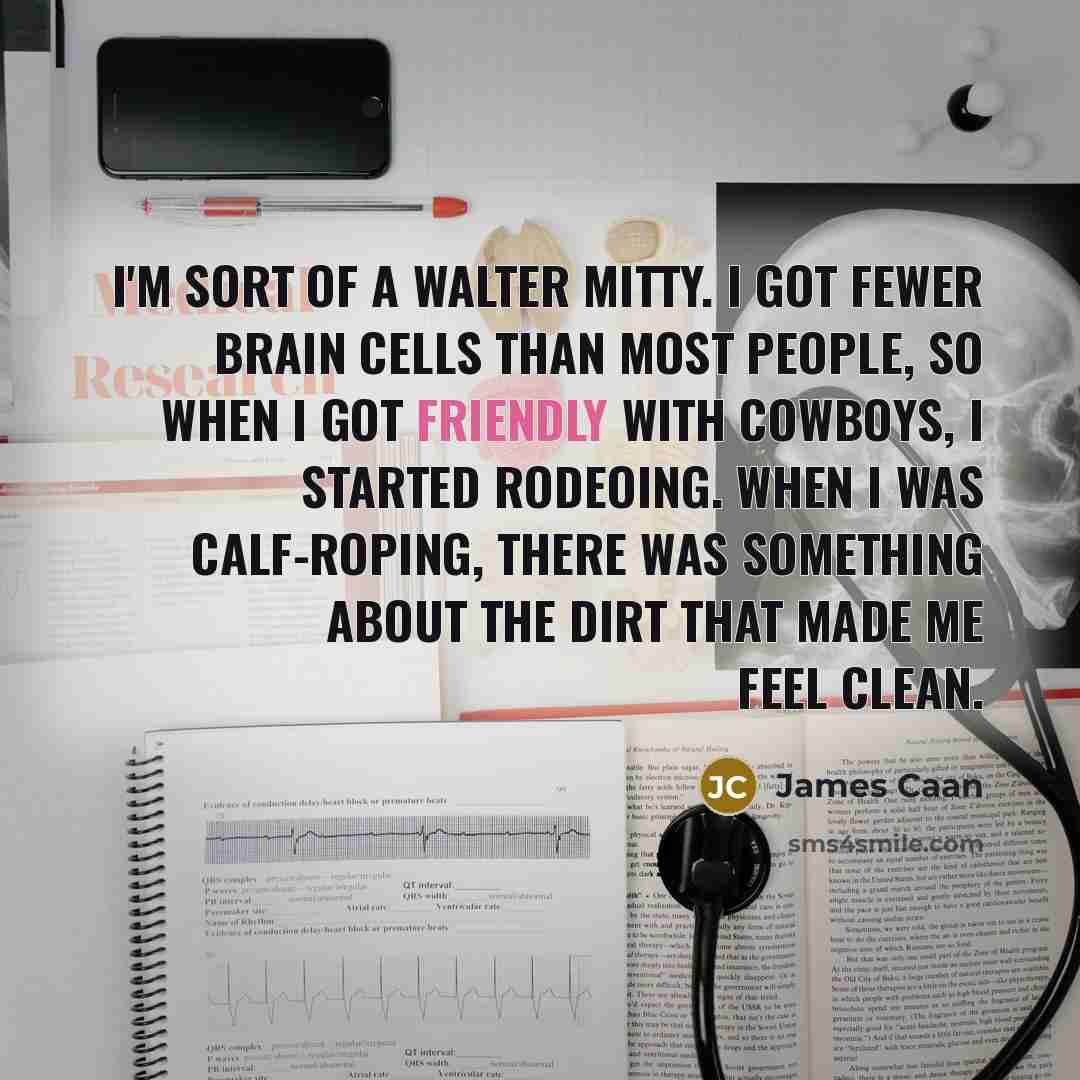 “I'm sort of a Walter Mitty. I got fewer brain cells than most people, so when I got friendly with cowboys, I started rodeoing. When I was calf-roping, there was something about the dirt that made me feel clean.” quote by James Caan