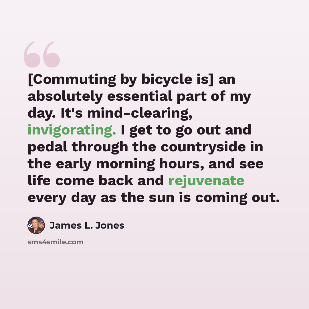 “[Commuting by bicycle is] an absolutely essential part of my day. It's mind-clearing, invigorating. I get to go out and pedal through the countryside in the early morning hours, and see life come back and rejuvenate every day as the sun is coming out.” quote by James L. Jones