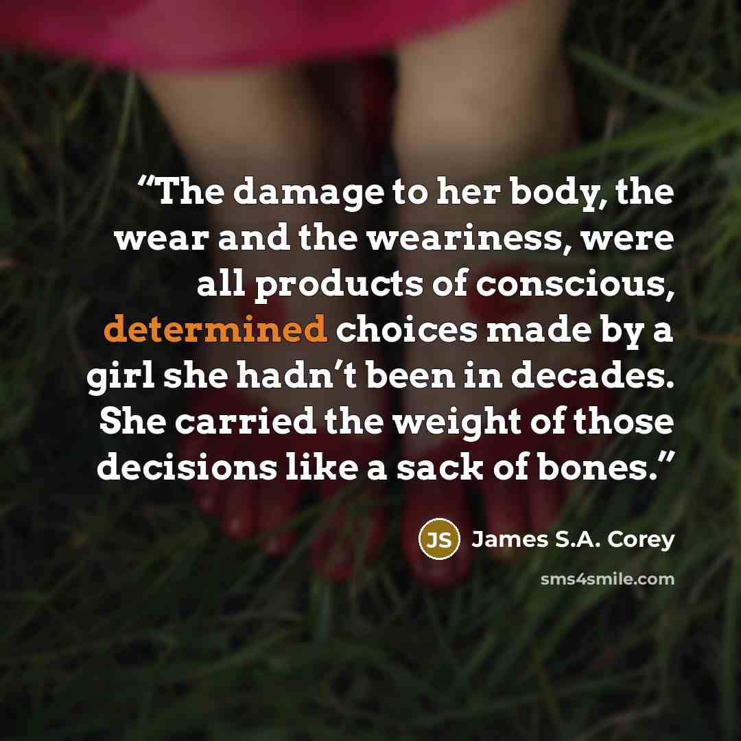 “The damage to her body, the wear and the weariness, were all products of conscious, determined choices made by a girl she hadn’t been in decades. She carried the weight of those decisions like a sack of bones.” quote by James S.A. Corey