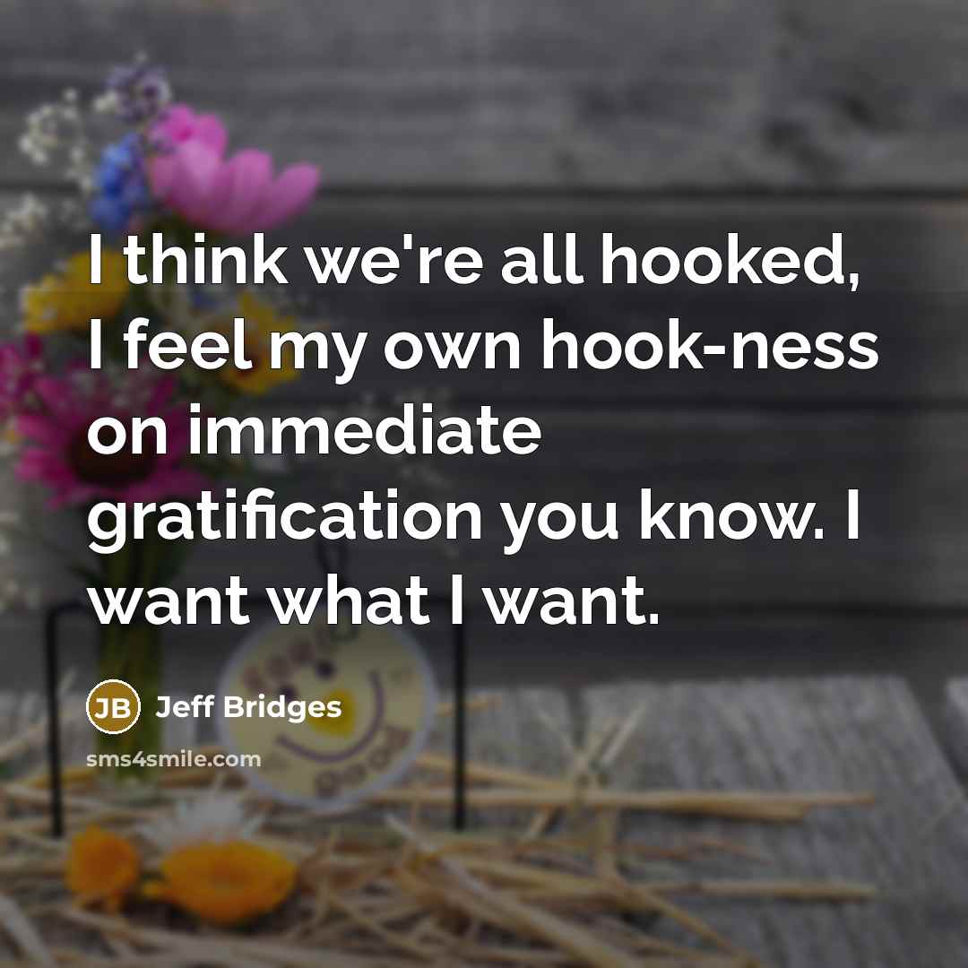 “I think we're all hooked, I feel my own hook-ness on immediate gratification you know. I want what I want.” quote by Jeff Bridges