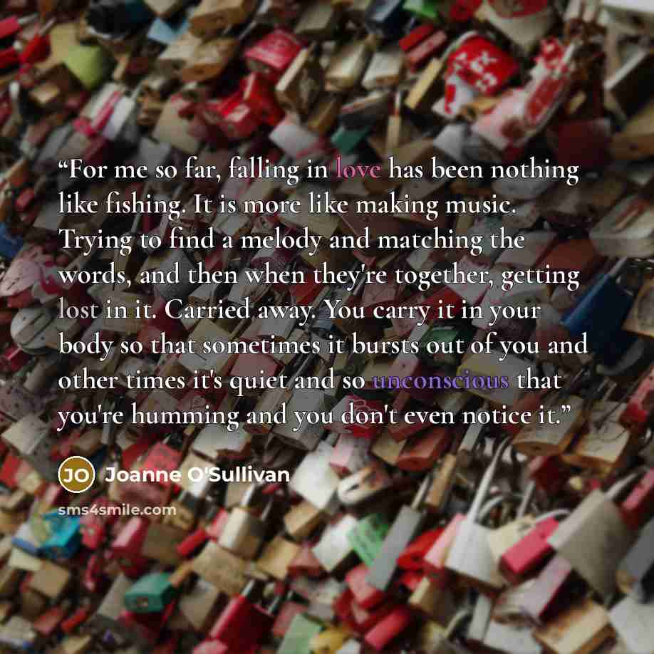 “For me so far, falling in love has been nothing like fishing. It is more like making music. Trying to find a melody and matching the words, and then when they're together, getting lost in it. Carried away. You carry it in your body so that sometimes it bursts out of you and other times it's quiet…” quote by Joanne O'Sullivan