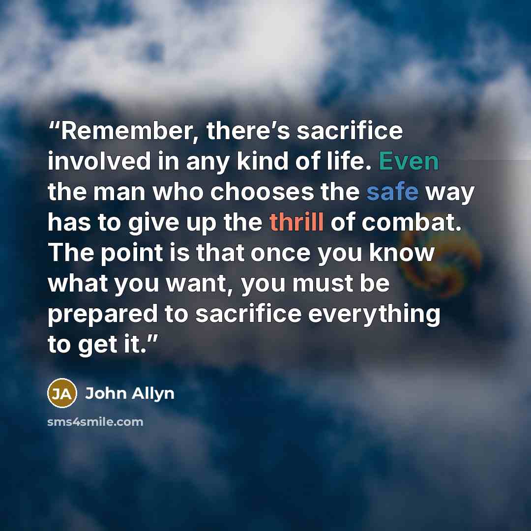 “Remember, there’s sacrifice involved in any kind of life. Even the man who chooses the safe way has to give up the thrill of combat. The point is that once you know what you want, you must be prepared to sacrifice everything to get it.” quote by John Allyn