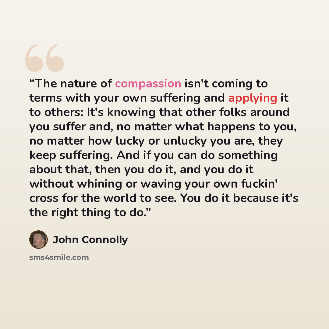 “The nature of compassion isn't coming to terms with your own suffering and applying it to others: It's knowing that other folks around you suffer and, no matter what happens to you, no matter how lucky or unlucky you are, they keep suffering. And if you can do something about that, then you do it…” quote by John Connolly