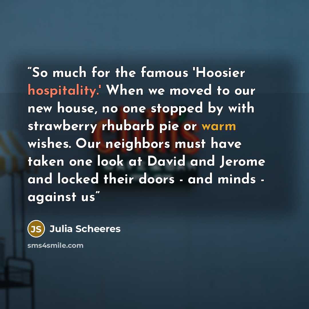 “So much for the famous 'Hoosier hospitality.' When we moved to our new house, no one stopped by with strawberry rhubarb pie or warm wishes. Our neighbors must have taken one look at David and Jerome and locked their doors - and minds - against us” quote by Julia Scheeres