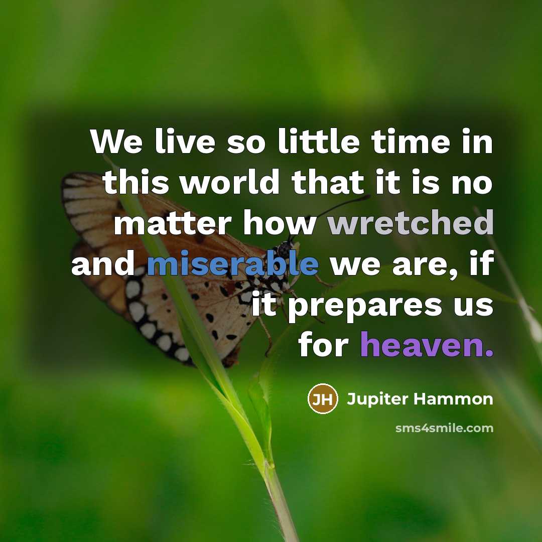 “We live so little time in this world that it is no matter how wretched and miserable we are, if it prepares us for heaven.” quote by Jupiter Hammon