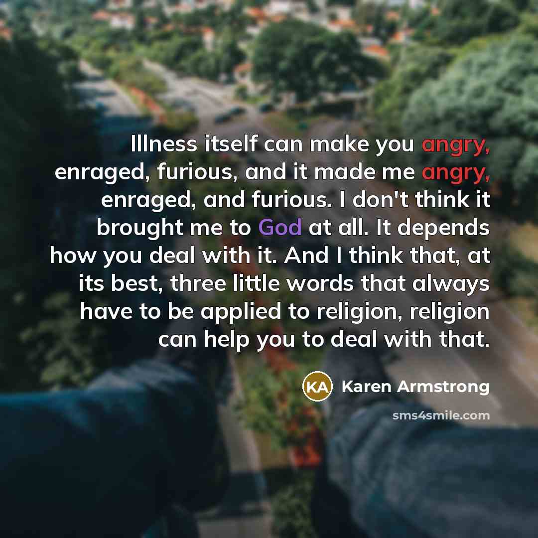 “Illness itself can make you angry, enraged, furious, and it made me angry, enraged, and furious. I don't think it brought me to God at all. It depends how you deal with it. And I think that, at its best, three little words that always have to be applied to religion, religion can help you to deal…” quote by Karen Armstrong