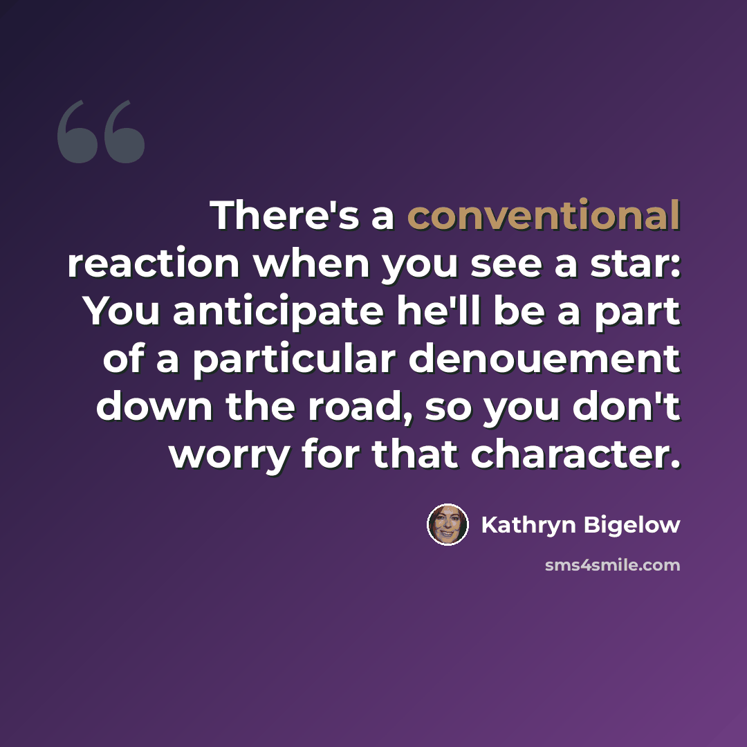“There's a conventional reaction when you see a star: You anticipate he'll be a part of a particular denouement down the road, so you don't worry for that character.” quote by Kathryn Bigelow