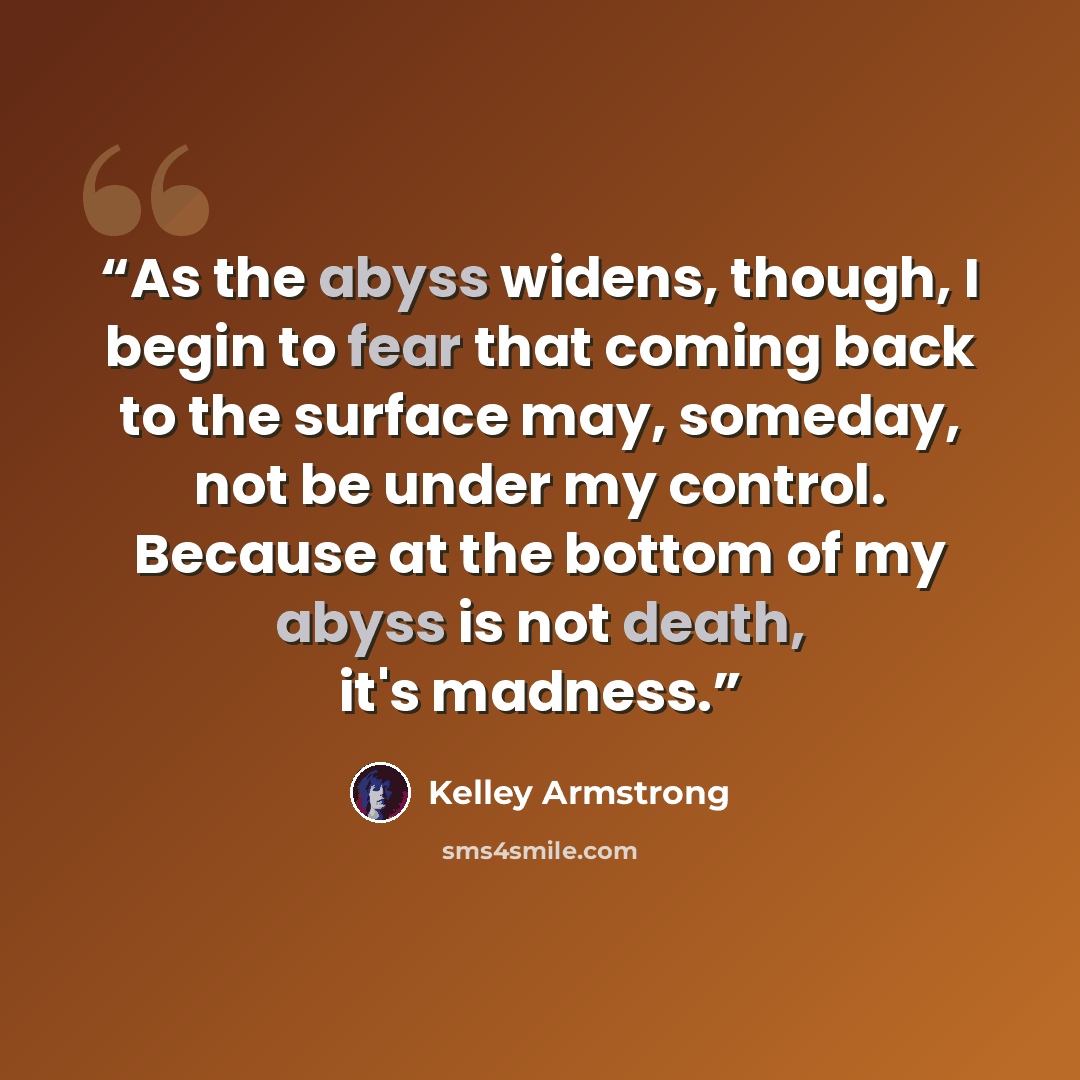 “As the abyss widens, though, I begin to fear that coming back to the surface may, someday, not be under my control. Because at the bottom of my abyss is not death, it's madness.” quote by Kelley Armstrong