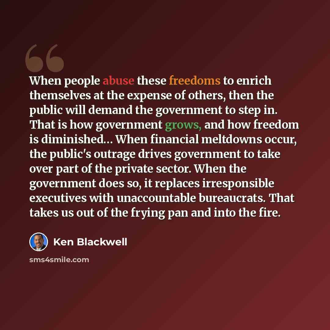 “When people abuse these freedoms to enrich themselves at the expense of others, then the public will demand the government to step in. That is how government grows, and how freedom is diminished… When financial meltdowns occur, the public's outrage drives government to take over part of the…” quote by Ken Blackwell