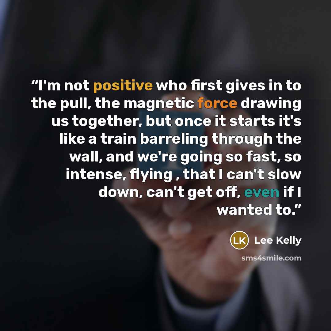 “I'm not positive who first gives in to the pull, the magnetic force drawing us together, but once it starts it's like a train barreling through the wall, and we're going so fast, so intense, flying , that I can't slow down, can't get off, even if I wanted to.” quote by Lee Kelly