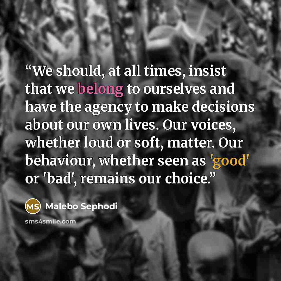 “We should, at all times, insist that we belong to ourselves and have the agency to make decisions about our own lives. Our voices, whether loud or soft, matter. Our behaviour, whether seen as 'good' or 'bad', remains our choice.” quote by Malebo Sephodi