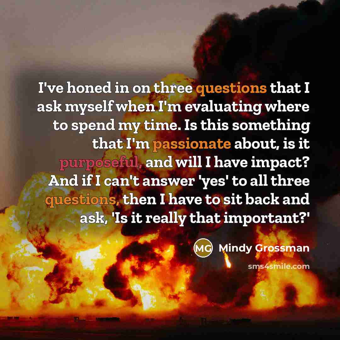 “I've honed in on three questions that I ask myself when I'm evaluating where to spend my time. Is this something that I'm passionate about, is it purposeful, and will I have impact? And if I can't answer 'yes' to all three questions, then I have to sit back and ask, 'Is it really that important?'” quote by Mindy Grossman