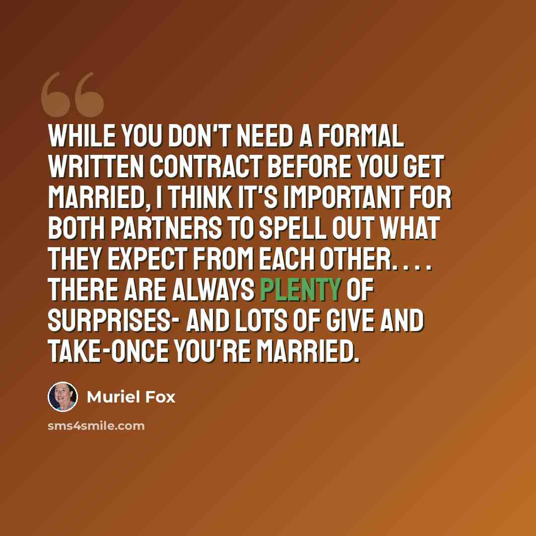 “While you don't need a formal written contract before you get married, I think it's important for both partners to spell out what they expect from each other. . . . There are always plenty of surprises- and lots of give and take-once you're married.” quote by Muriel Fox
