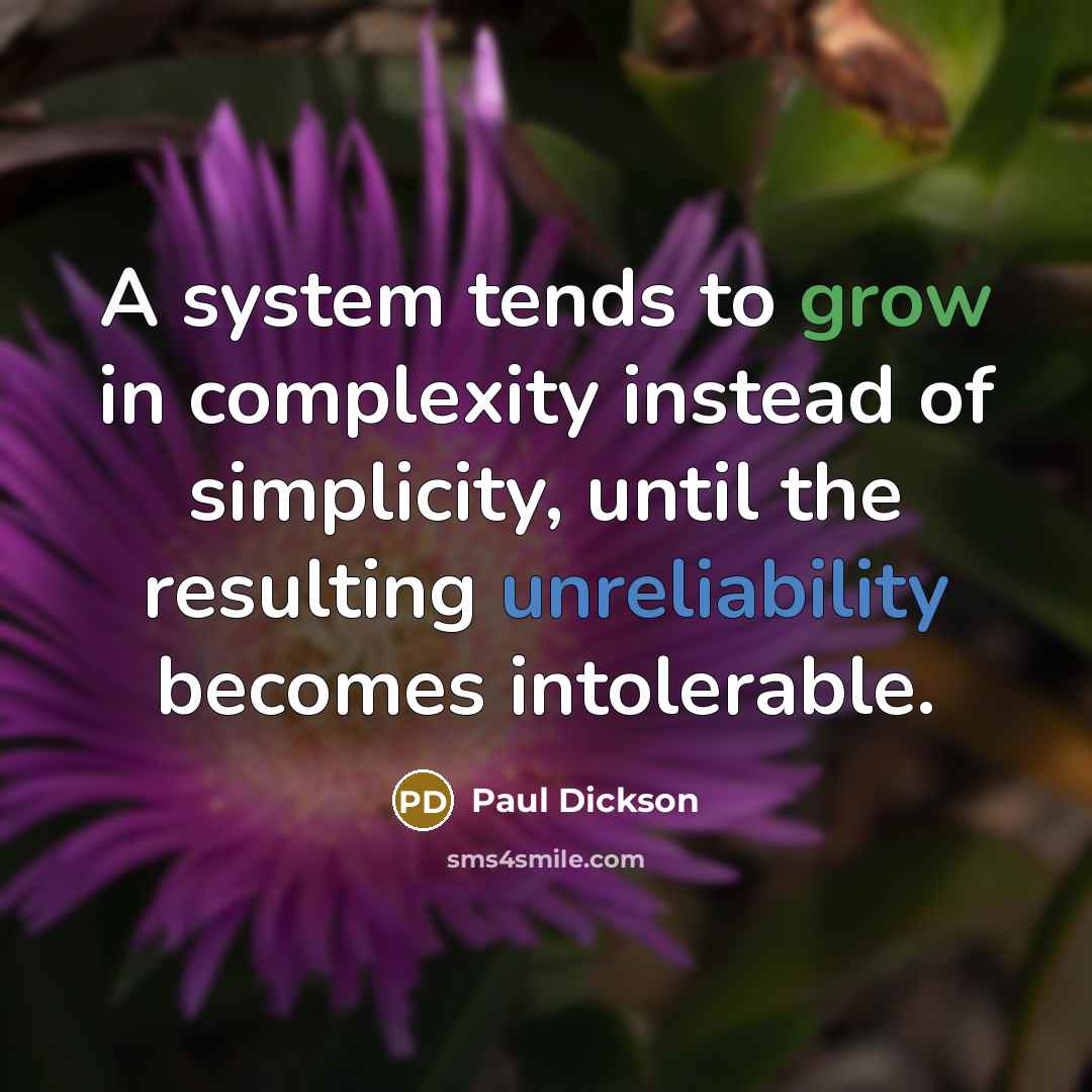 “A system tends to grow in complexity instead of simplicity, until the resulting unreliability becomes intolerable.” quote by Paul Dickson