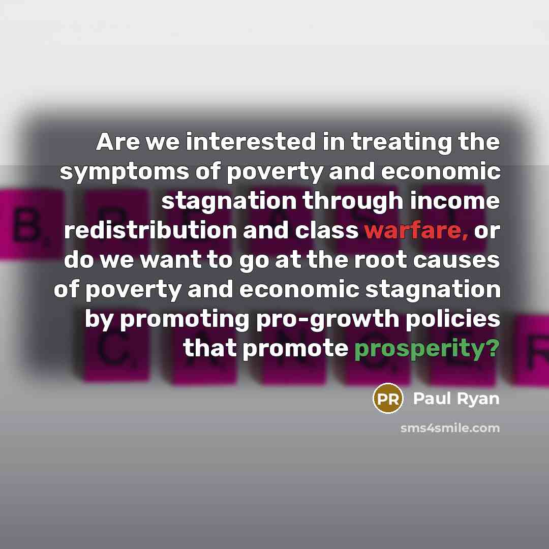 “Are we interested in treating the symptoms of poverty and economic stagnation through income redistribution and class warfare, or do we want to go at the root causes of poverty and economic stagnation by promoting pro-growth policies that promote prosperity?” quote by Paul Ryan