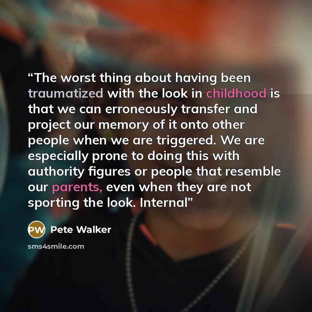“The worst thing about having been traumatized with the look in childhood is that we can erroneously transfer and project our memory of it onto other people when we are triggered. We are especially prone to doing this with authority figures or people that resemble our parents, even when they are…” quote by Pete Walker