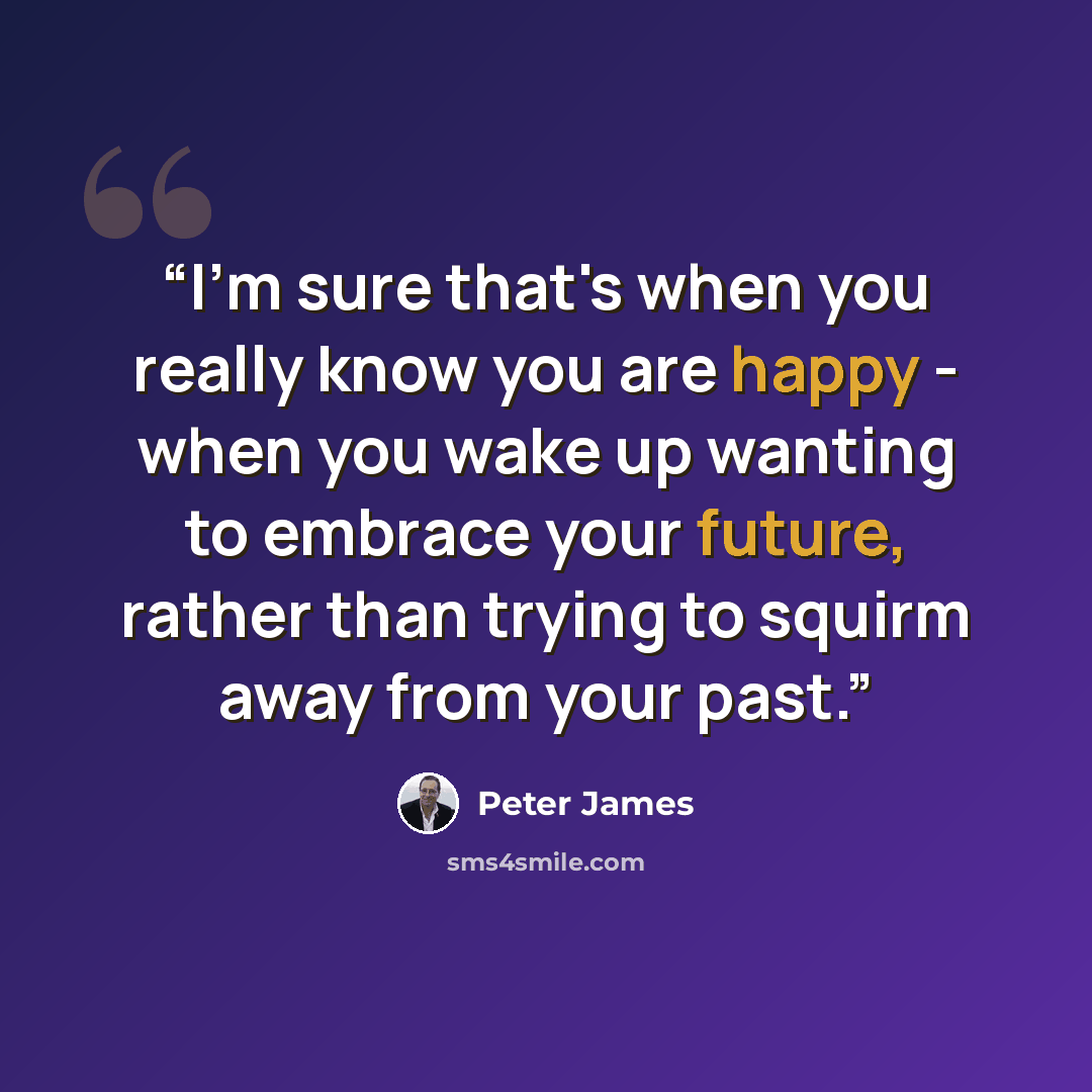 “I'm sure that's when you really know you are happy - when you wake up wanting to embrace your future, rather than trying to squirm away from your past.” quote by Peter James