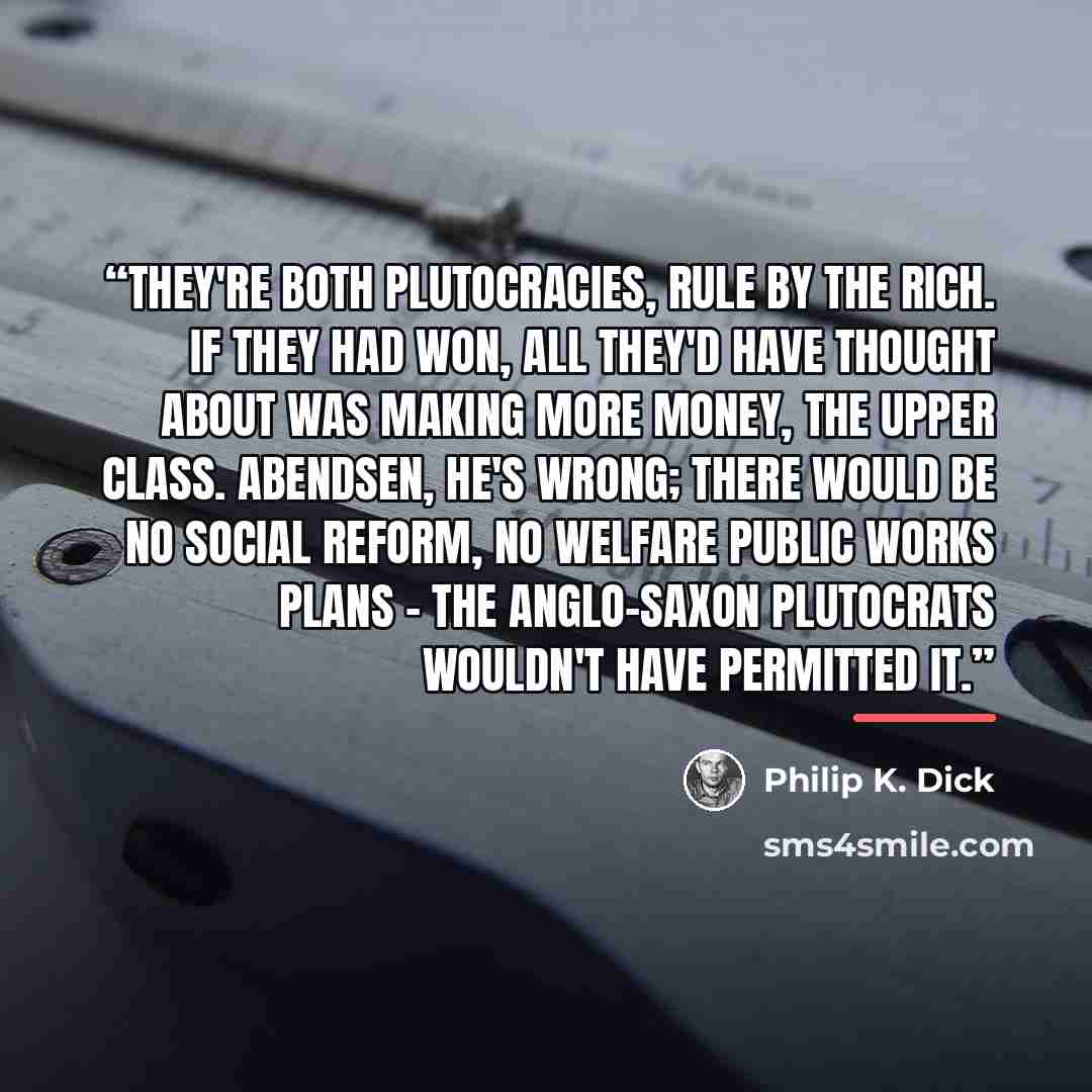 “They're both plutocracies, rule by the rich. If they had won, all they'd have thought about was making more money, the upper class. Abendsen, he's wrong; there would be no social reform, no welfare public works plans - the Anglo-Saxon plutocrats wouldn't have permitted it.” quote by Philip K. Dick