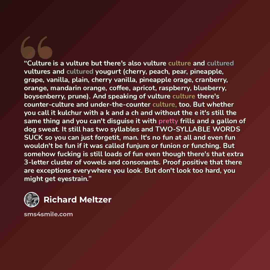“Culture is a vulture but there's also vulture culture and cultured vultures and cultured yougurt (cherry, peach, pear, pineapple, grape, vanilla, plain, cherry vanilla, pineapple orage, cranberry, orange, mandarin orange, coffee, apricot, raspberry, blueberry, boysenberry, prune). And speaking of…” quote by Richard Meltzer