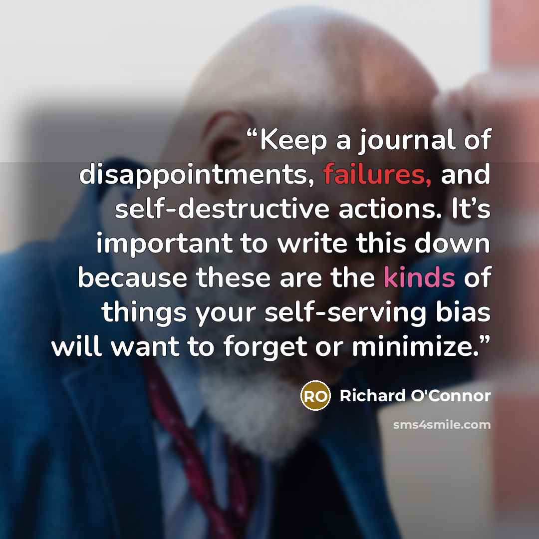 “Keep a journal of disappointments, failures, and self-destructive actions. It’s important to write this down because these are the kinds of things your self-serving bias will want to forget or minimize.” quote by Richard O'Connor