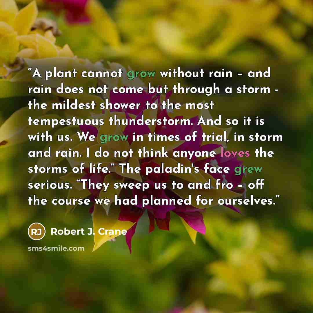 “A plant cannot grow without rain – and rain does not come but through a storm - the mildest shower to the most tempestuous thunderstorm. And so it is with us. We grow in times of trial, in storm and rain. I do not think anyone loves the storms of life.” The paladin's face grew serious. “They sweep…” quote by Robert J. Crane