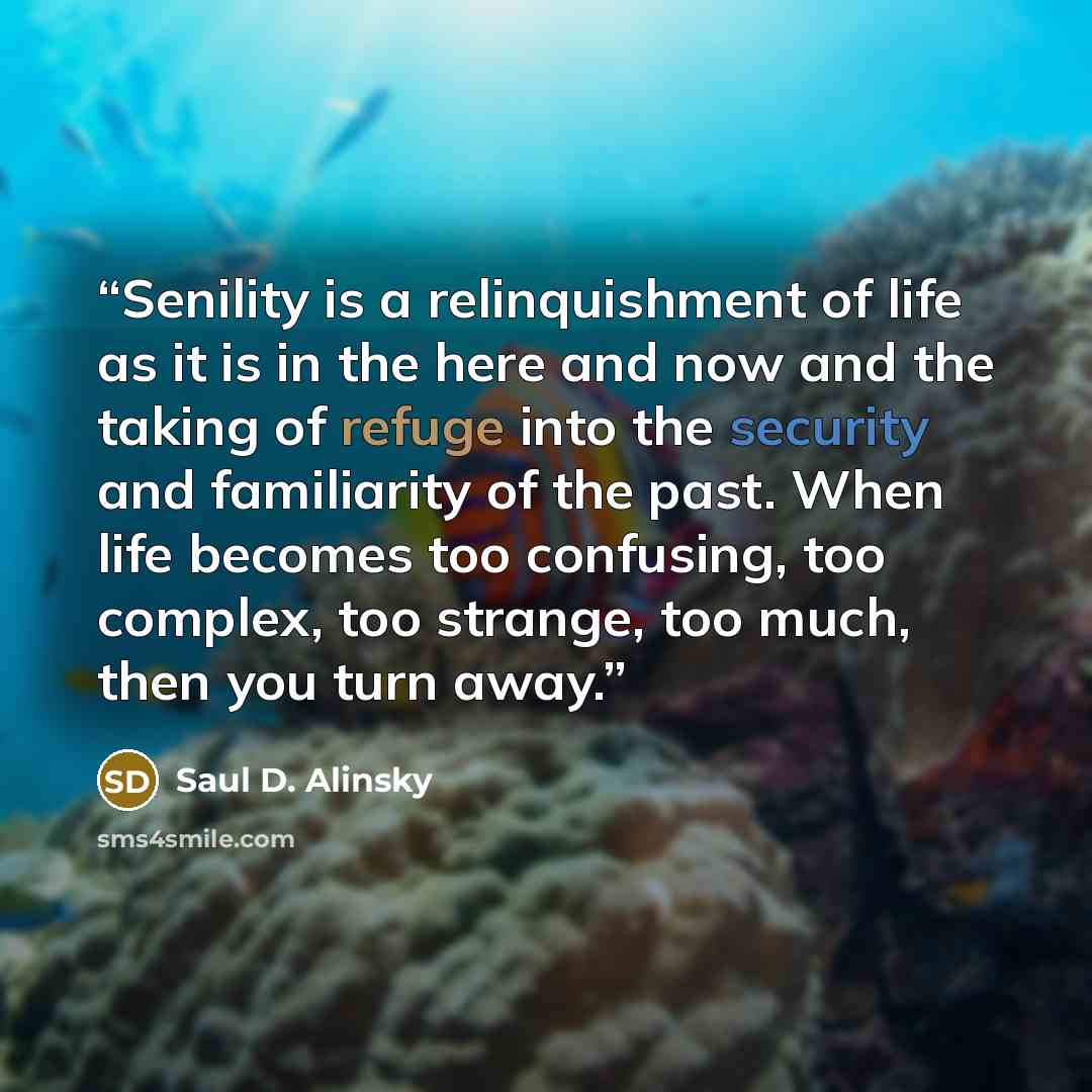 “Senility is a relinquishment of life as it is in the here and now and the taking of refuge into the security and familiarity of the past. When life becomes too confusing, too complex, too strange, too much, then you turn away.” quote by Saul D. Alinsky