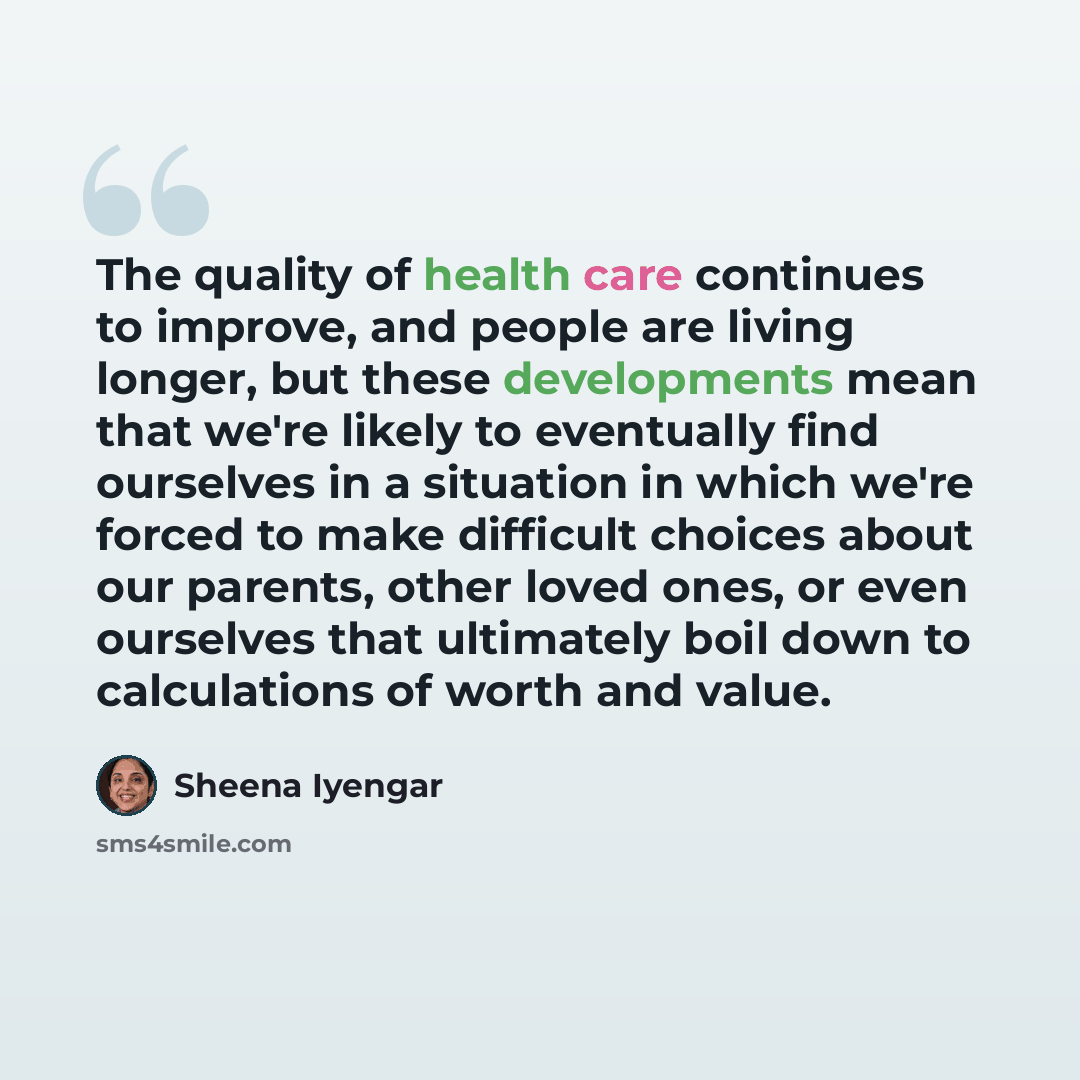 “The quality of health care continues to improve, and people are living longer, but these developments mean that we're likely to eventually find ourselves in a situation in which we're forced to make difficult choices about our parents, other loved ones, or even ourselves that ultimately boil down…” quote by Sheena Iyengar