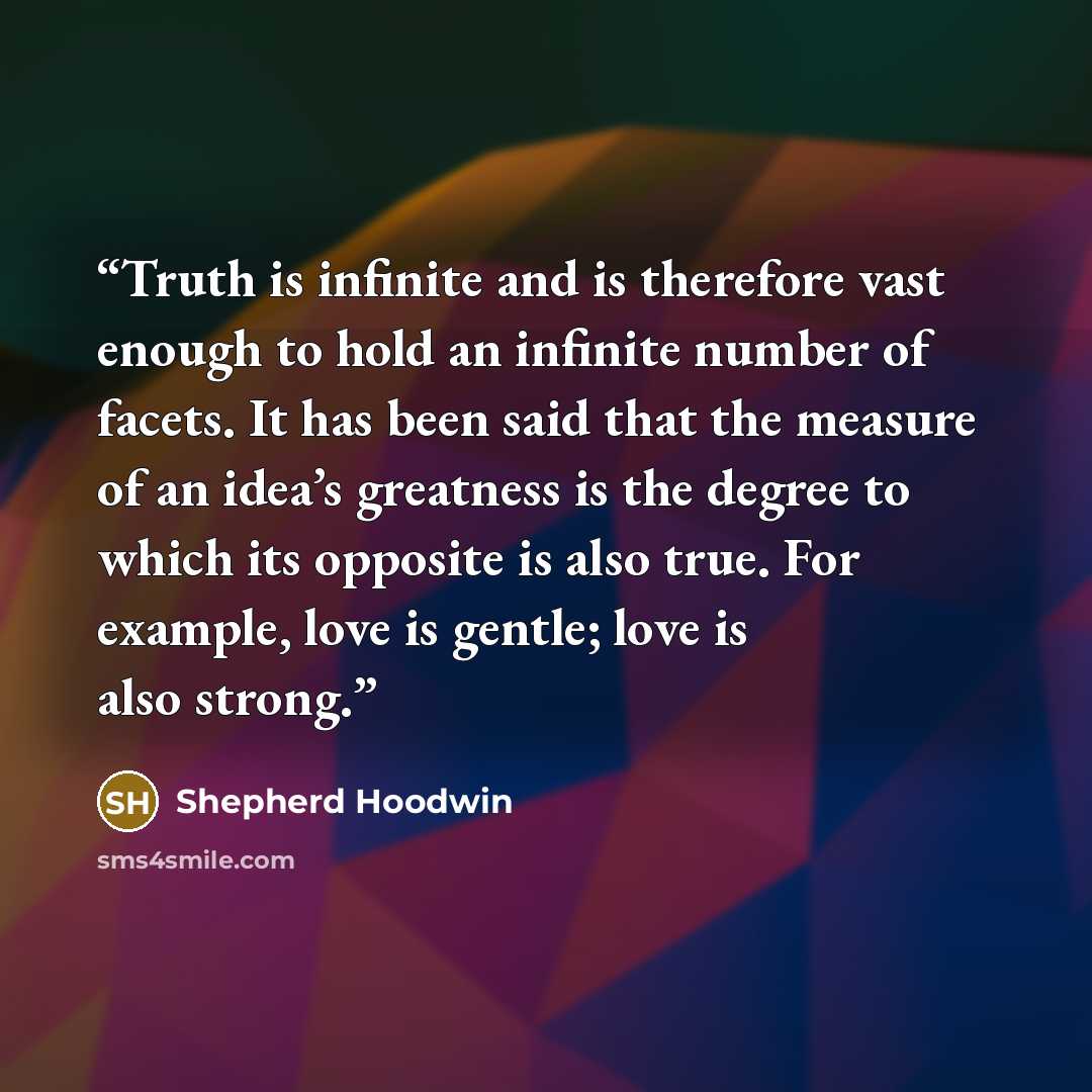 “Truth is infinite and is therefore vast enough to hold an infinite number of facets. It has been said that the measure of an idea’s greatness is the degree to which its opposite is also true. For example, love is gentle; love is also strong.” quote by Shepherd Hoodwin