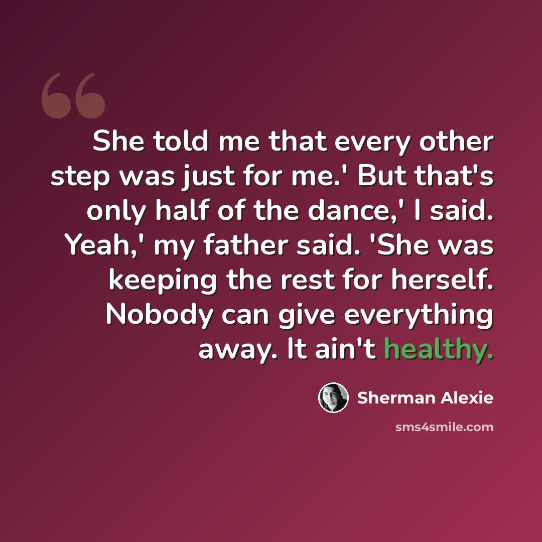 “She told me that every other step was just for me.' But that's only half of the dance,' I said. Yeah,' my father said. 'She was keeping the rest for herself. Nobody can give everything away. It ain't healthy.” quote by Sherman Alexie