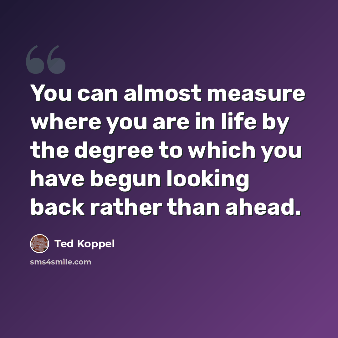 “You can almost measure where you are in life by the degree to which you have begun looking back rather than ahead.” quote by Ted Koppel