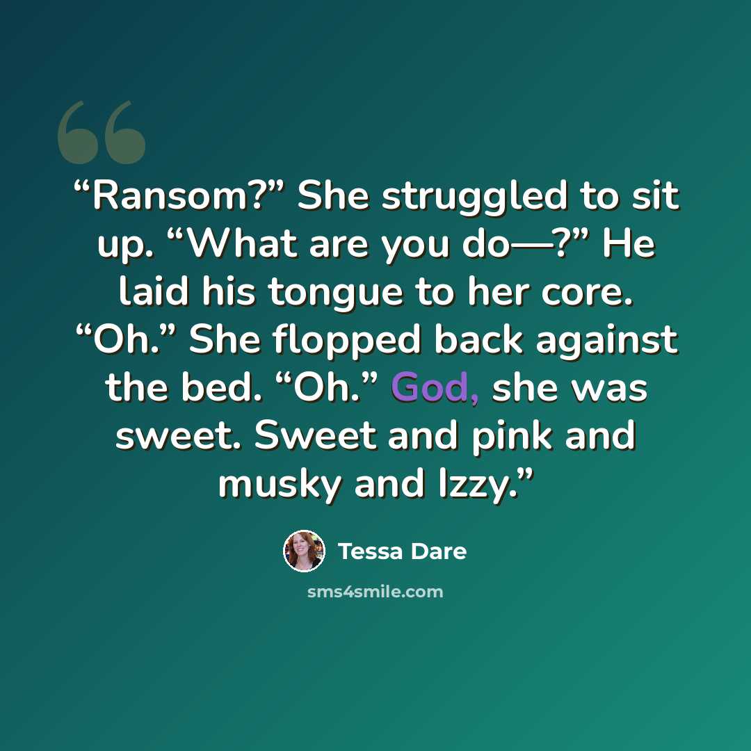 “Ransom?” She struggled to sit up. “What are you do—?” He laid his tongue to her core. “Oh.” She flopped back against the bed. “Oh.” God, she was sweet. Sweet and pink and musky and Izzy.” quote by Tessa Dare