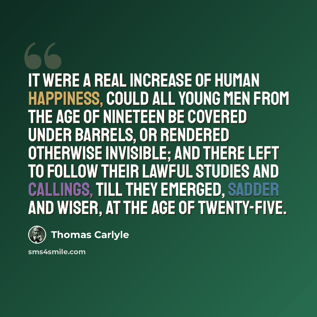 “It were a real increase of human happiness, could all young men from the age of nineteen be covered under barrels, or rendered otherwise invisible; and there left to follow their lawful studies and callings, till they emerged, sadder and wiser, at the age of twenty-five.” quote by Thomas Carlyle