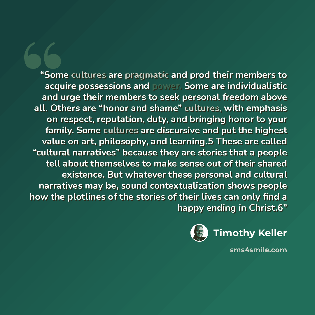 “Some cultures are pragmatic and prod their members to acquire possessions and power. Some are individualistic and urge their members to seek personal freedom above all. Others are “honor and shame” cultures, with emphasis on respect, reputation, duty, and bringing honor to your family. Some…” quote by Timothy Keller