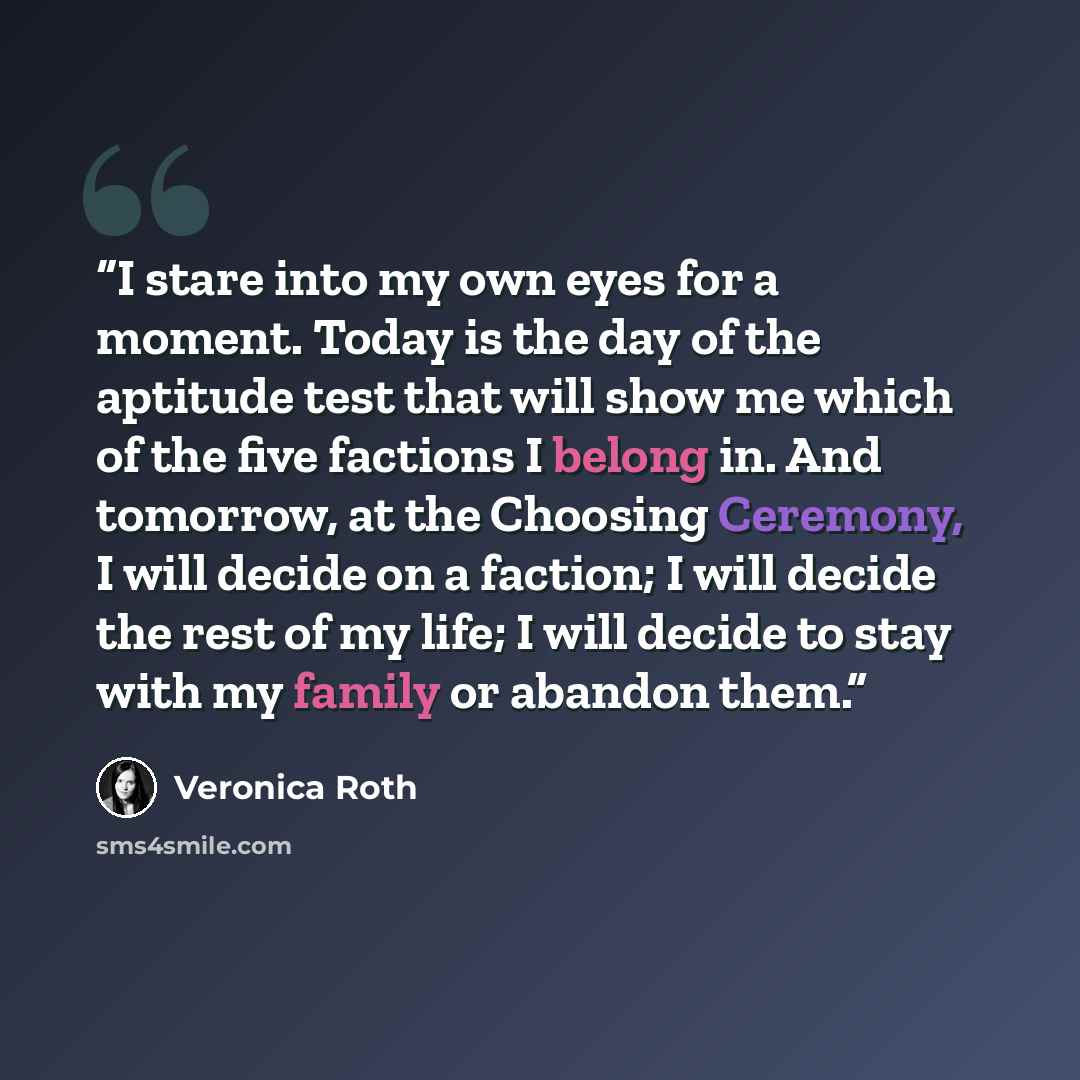 “I stare into my own eyes for a moment. Today is the day of the aptitude test that will show me which of the five factions I belong in. And tomorrow, at the Choosing Ceremony, I will decide on a faction; I will decide the rest of my life; I will decide to stay with my family or abandon them.” quote by Veronica Roth