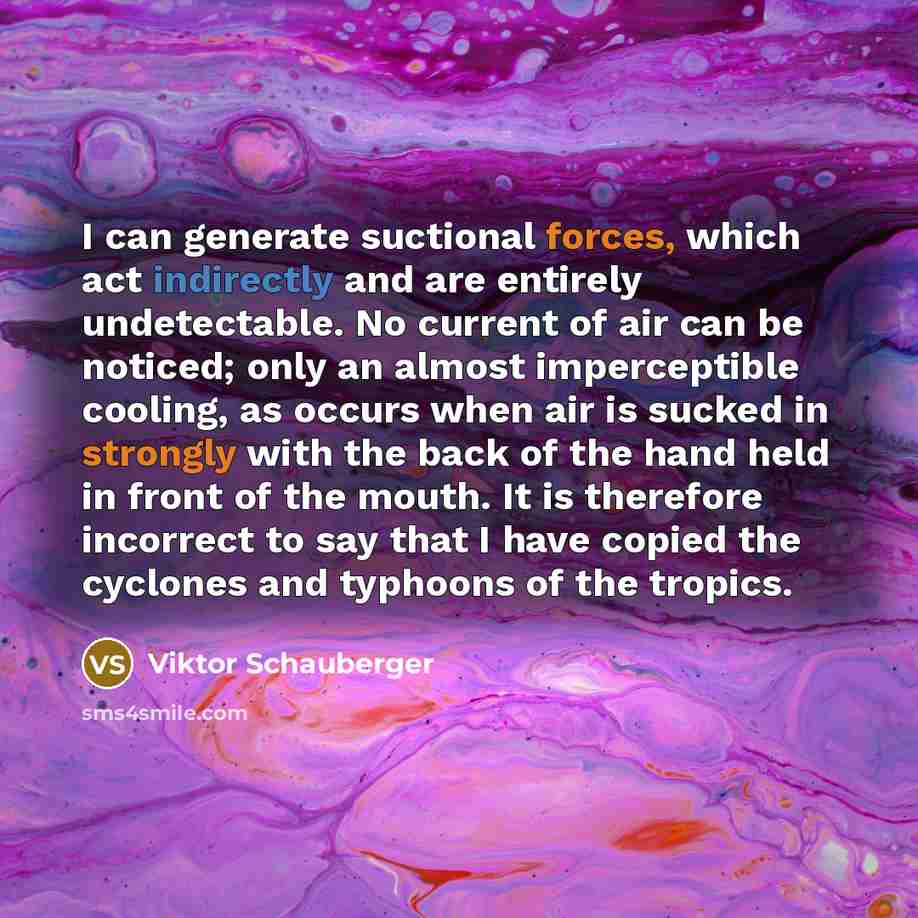 “I can generate suctional forces, which act indirectly and are entirely undetectable. No current of air can be noticed; only an almost imperceptible cooling, as occurs when air is sucked in strongly with the back of the hand held in front of the mouth. It is therefore incorrect to say that I have…” quote by Viktor Schauberger