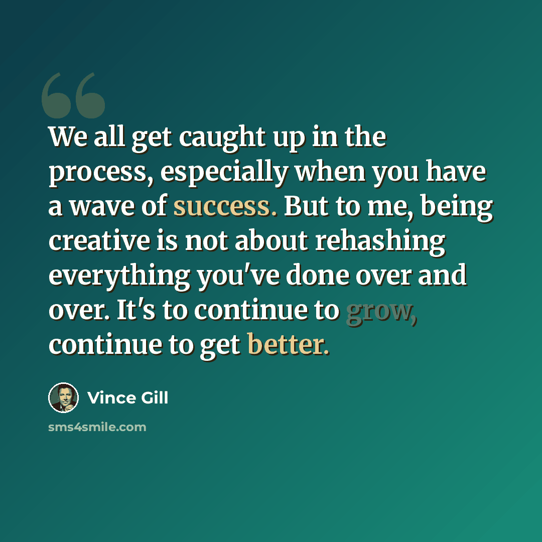 “We all get caught up in the process, especially when you have a wave of success. But to me, being creative is not about rehashing everything you've done over and over. It's to continue to grow, continue to get better.” quote by Vince Gill