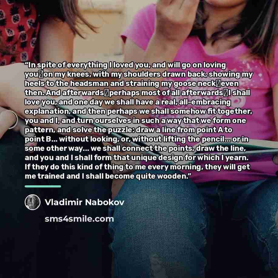 “In spite of everything I loved you, and will go on loving you―on my knees, with my shoulders drawn back, showing my heels to the headsman and straining my goose neck―even then. And afterwards―perhaps most of all afterwards―I shall love you, and one day we shall have a real, all-embracing…” quote by Vladimir Nabokov