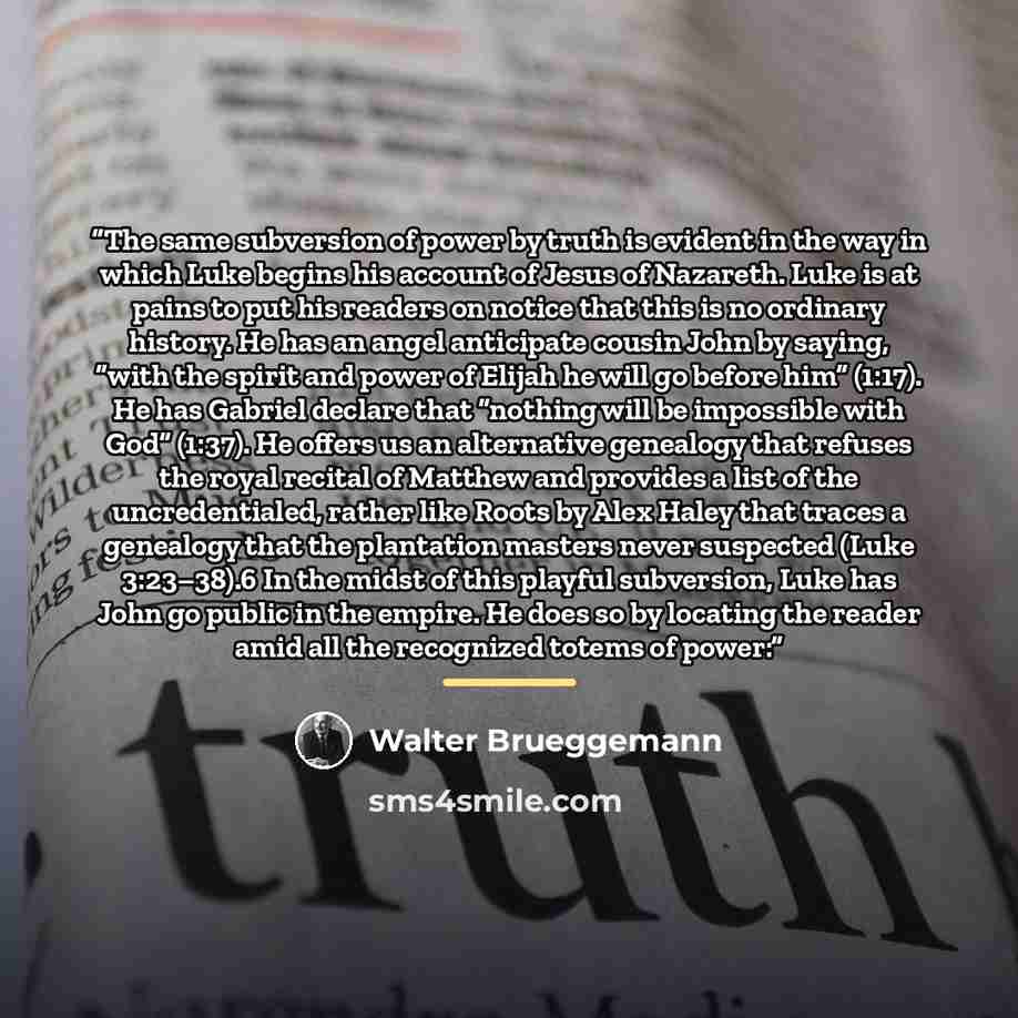 “The same subversion of power by truth is evident in the way in which Luke begins his account of Jesus of Nazareth. Luke is at pains to put his readers on notice that this is no ordinary history. He has an angel anticipate cousin John by saying, “with the spirit and power of Elijah he will go…” quote by Walter Brueggemann
