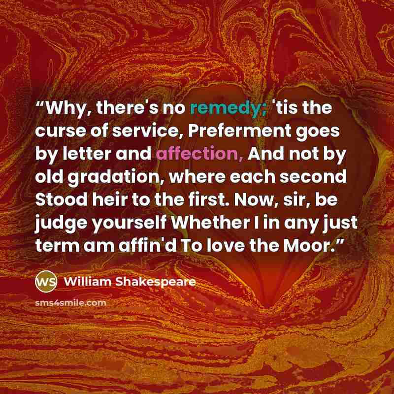 “Why, there's no remedy; 'tis the curse of service, Preferment goes by letter and affection, And not by old gradation, where each second Stood heir to the first. Now, sir, be judge yourself Whether I in any just term am affin'd To love the Moor.” quote by William Shakespeare