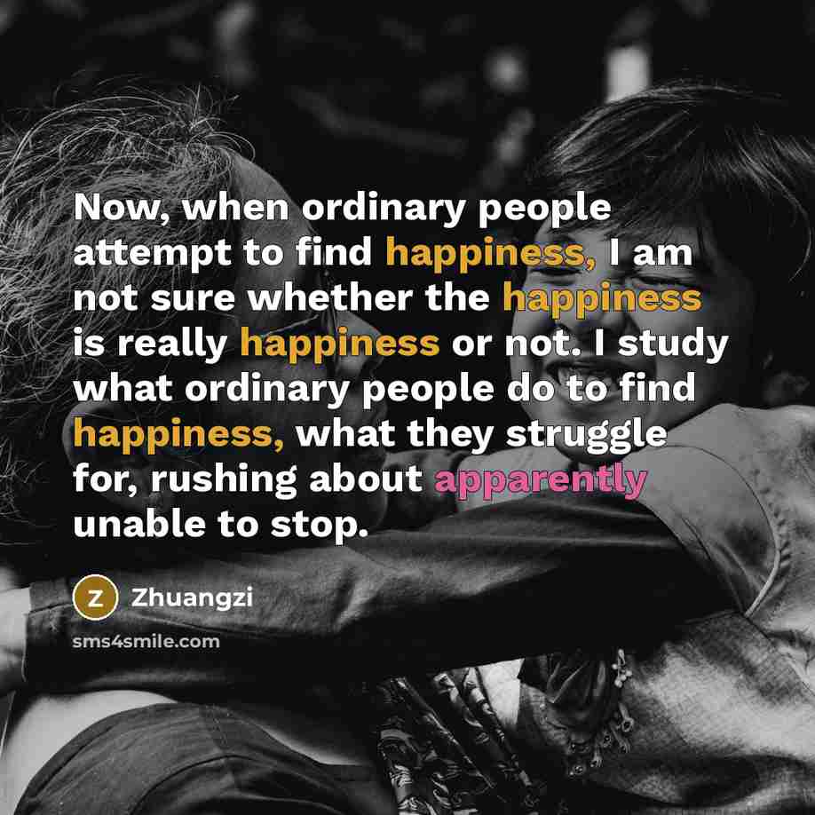 “Now, when ordinary people attempt to find happiness, I am not sure whether the happiness is really happiness or not. I study what ordinary people do to find happiness, what they struggle for, rushing about apparently unable to stop.” quote by Zhuangzi
