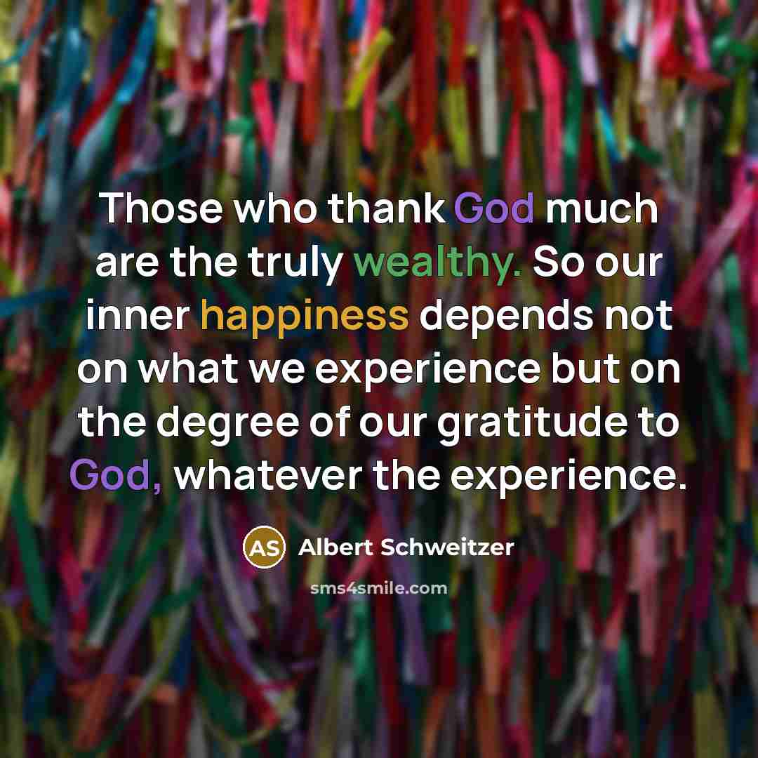 “Those who thank God much are the truly wealthy. So our inner happiness depends not on what we experience but on the degree of our gratitude to God, whatever the experience.” quote by Albert Schweitzer