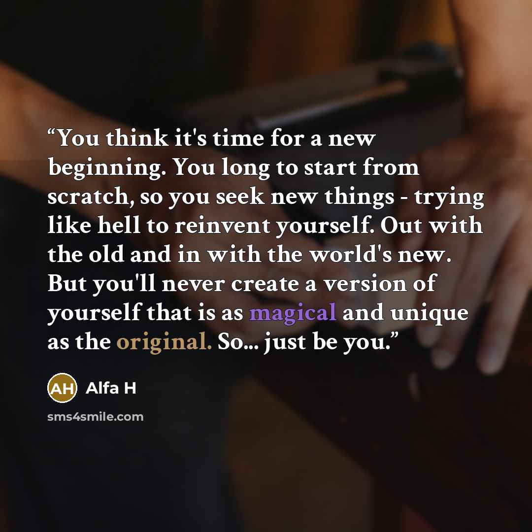 “You think it's time for a new beginning. You long to start from scratch, so you seek new things - trying like hell to reinvent yourself. Out with the old and in with the world's new. But you'll never create a version of yourself that is as magical and unique as the original. So... just be you.” quote by Alfa H