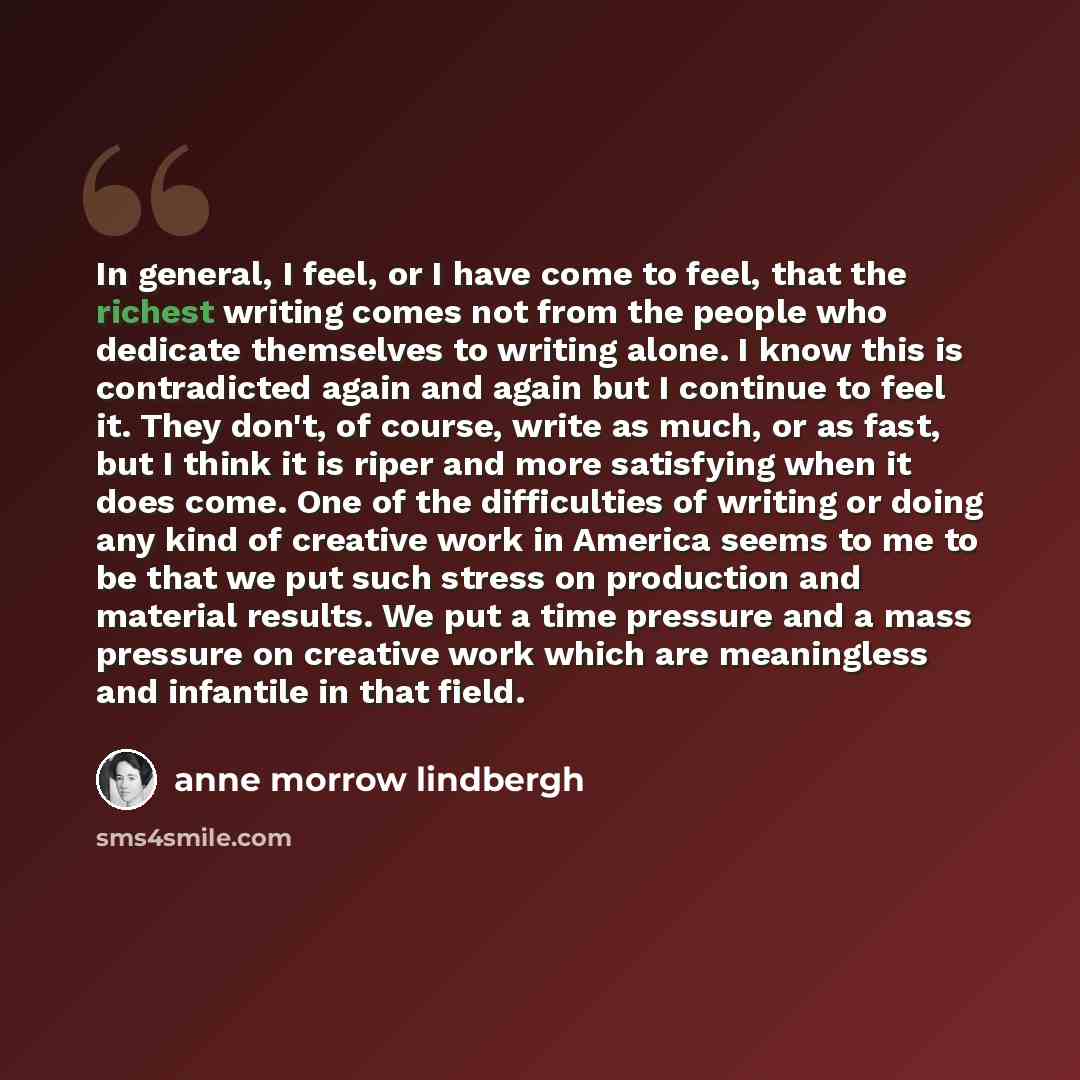 “In general, I feel, or I have come to feel, that the richest writing comes not from the people who dedicate themselves to writing alone. I know this is contradicted again and again but I continue to feel it. They don't, of course, write as much, or as fast, but I think it is riper and more…” quote by Anne Morrow Lindbergh