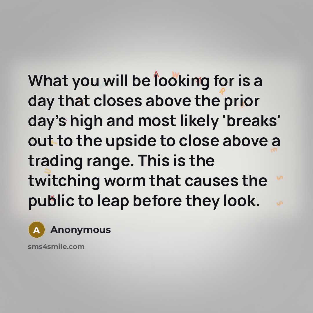 “What you will be looking for is a day that closes above the prior day's high and most likely 'breaks' out to the upside to close above a trading range. This is the twitching worm that causes the public to leap before they look.” quote by Anonymous