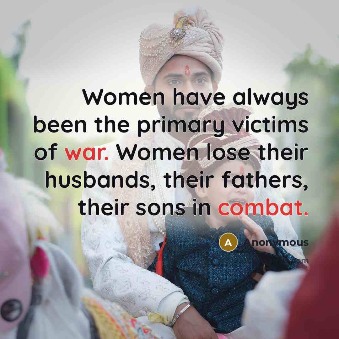 “Women have always been the primary victims of war. Women lose their husbands, their fathers, their sons in combat.” quote by Anonymous